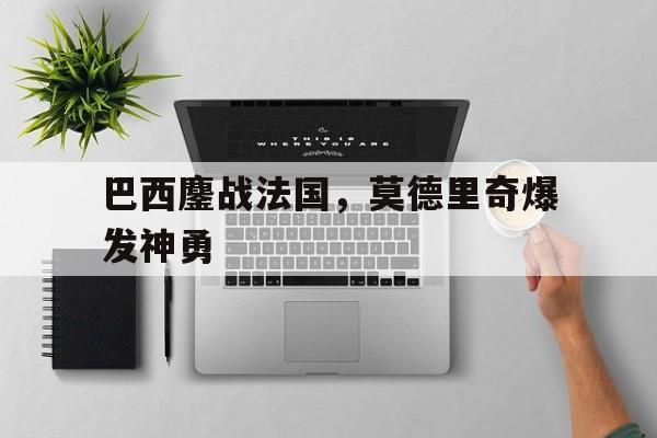 开云体育登录-巴西鏖战法国,莫德里奇爆发神勇